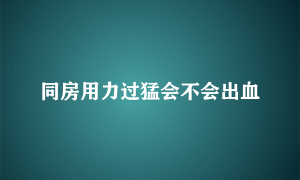 同房用力过猛会不会出血