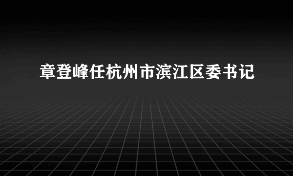 章登峰任杭州市滨江区委书记