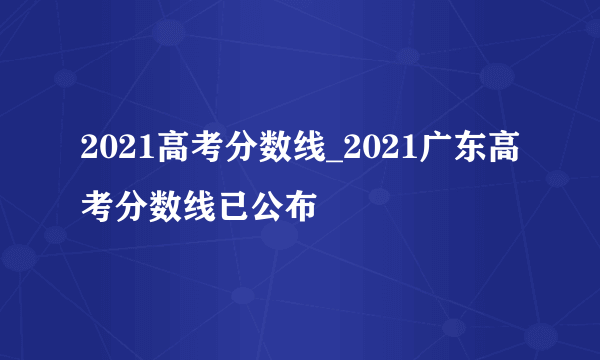 2021高考分数线_2021广东高考分数线已公布