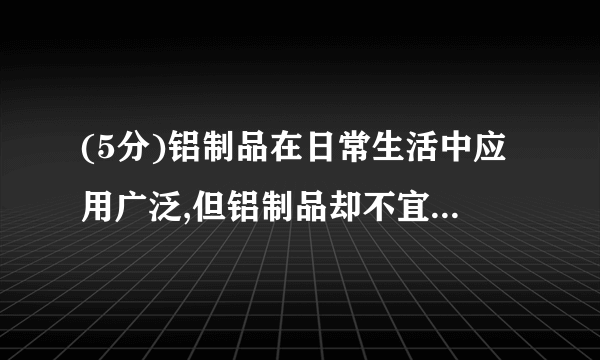 (5分)铝制品在日常生活中应用广泛,但铝制品却不宜长时间盛放腌制食品。资料显示:“铝制品表面虽然有一层致密的氧化膜保护……氯化钠也会破坏氧化膜的结构,加速铝制品的腐蚀。