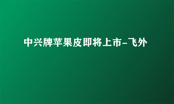 中兴牌苹果皮即将上市-飞外