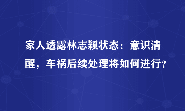 家人透露林志颖状态：意识清醒，车祸后续处理将如何进行？