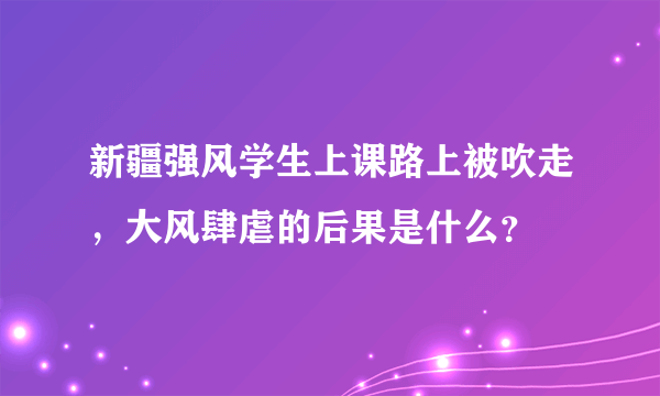 新疆强风学生上课路上被吹走，大风肆虐的后果是什么？