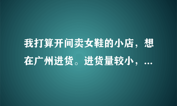 我打算开间卖女鞋的小店，想在广州进货。进货量较小，每款每种颜色6-8对，档次为中低档，请问到哪拿货？