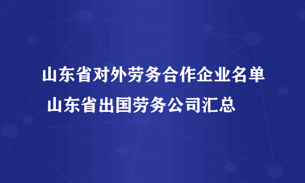 山东省对外劳务合作企业名单 山东省出国劳务公司汇总