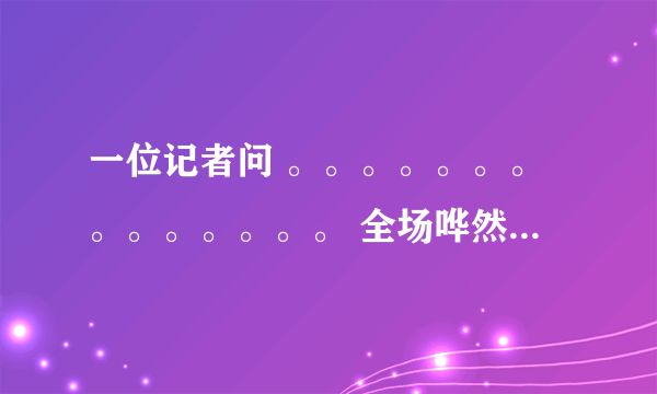 一位记者问 。。。。。。。。。。。。。。 全场哗然,议论纷纷 这段子怎么来的