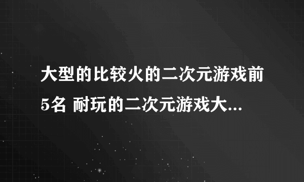 大型的比较火的二次元游戏前5名 耐玩的二次元游戏大全2023