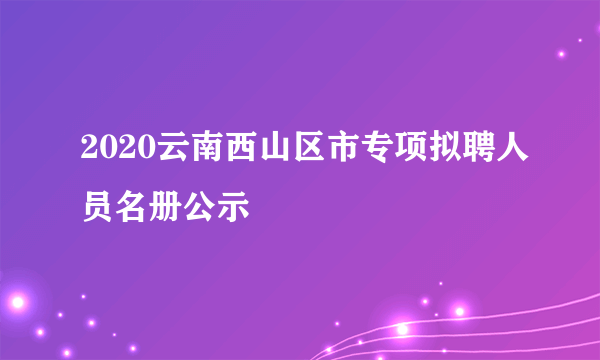 2020云南西山区市专项拟聘人员名册公示