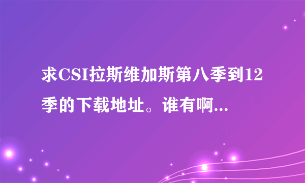 求CSI拉斯维加斯第八季到12季的下载地址。谁有啊？帮帮我吧，我没得看了。