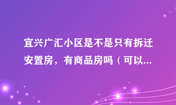 宜兴广汇小区是不是只有拆迁安置房，有商品房吗（可以按揭贷款的那种）？