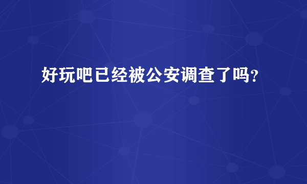 好玩吧已经被公安调查了吗？