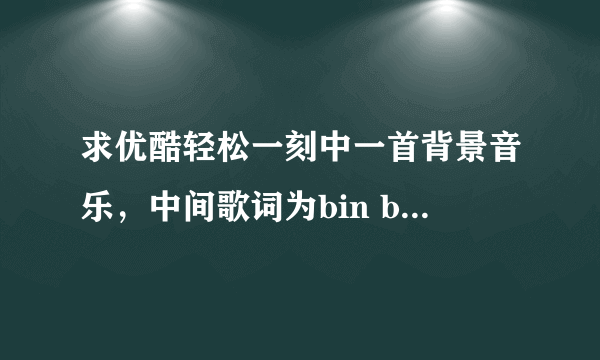 求优酷轻松一刻中一首背景音乐，中间歌词为bin bin bin bin 的，跪求