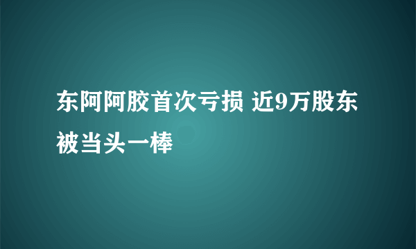 东阿阿胶首次亏损 近9万股东被当头一棒