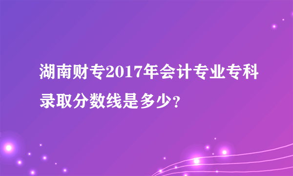 湖南财专2017年会计专业专科录取分数线是多少？