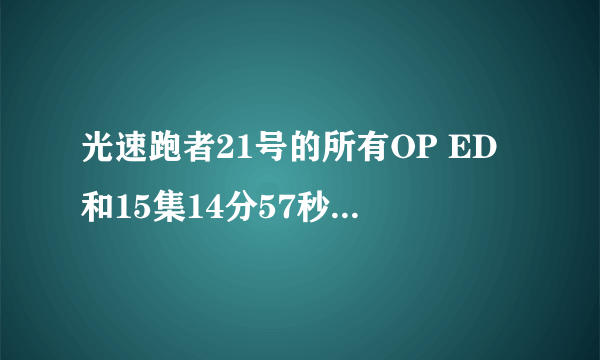 光速跑者21号的所有OP ED和15集14分57秒的时候的插曲是什么