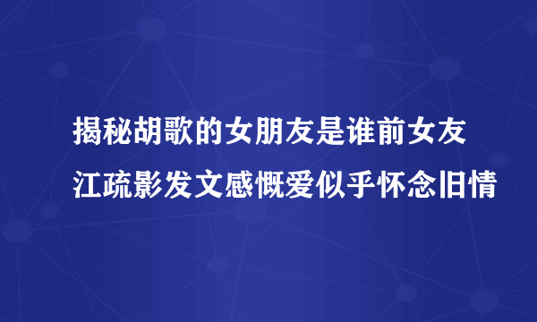 揭秘胡歌的女朋友是谁前女友江疏影发文感慨爱似乎怀念旧情