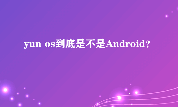 yun os到底是不是Android？