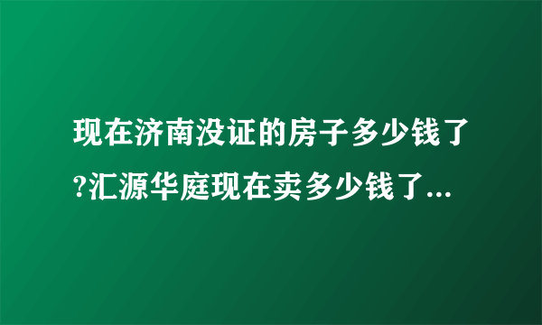 现在济南没证的房子多少钱了?汇源华庭现在卖多少钱了?二手房？