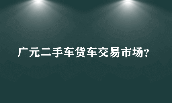 广元二手车货车交易市场？