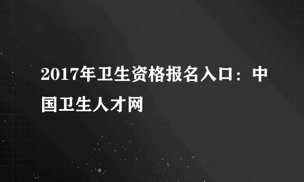 2017年卫生资格报名入口：中国卫生人才网