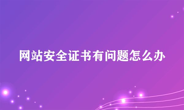 网站安全证书有问题怎么办