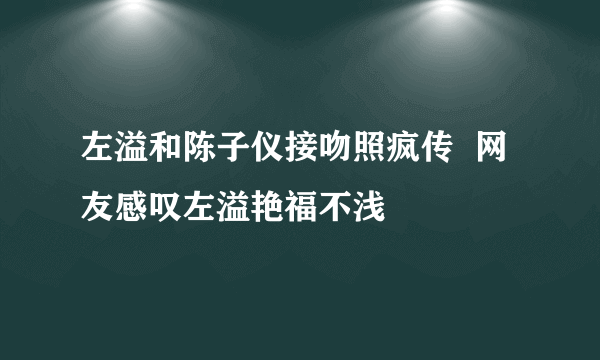 左溢和陈子仪接吻照疯传  网友感叹左溢艳福不浅