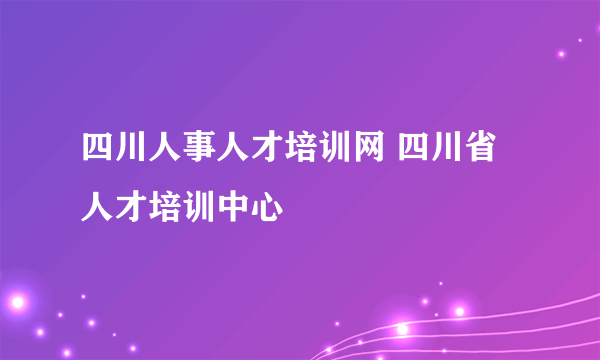 四川人事人才培训网 四川省人才培训中心