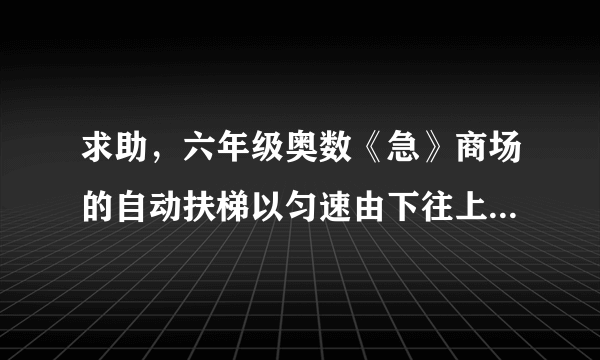 求助，六年级奥数《急》商场的自动扶梯以匀速由下往上行驶，两个孩子在行驶的扶梯