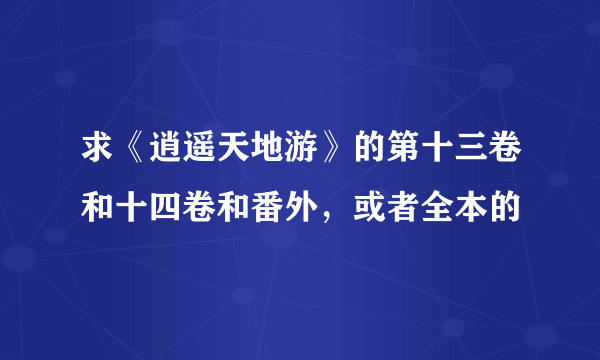 求《逍遥天地游》的第十三卷和十四卷和番外，或者全本的