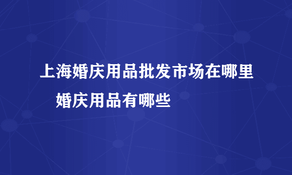 上海婚庆用品批发市场在哪里　婚庆用品有哪些