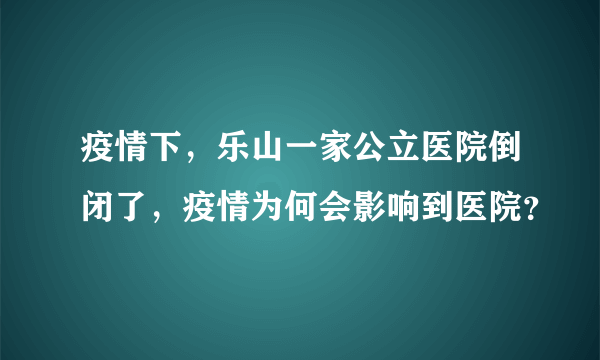 疫情下，乐山一家公立医院倒闭了，疫情为何会影响到医院？