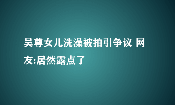 吴尊女儿洗澡被拍引争议 网友:居然露点了