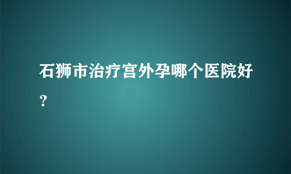 石狮市治疗宫外孕哪个医院好？