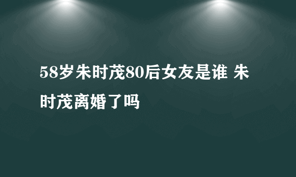 58岁朱时茂80后女友是谁 朱时茂离婚了吗