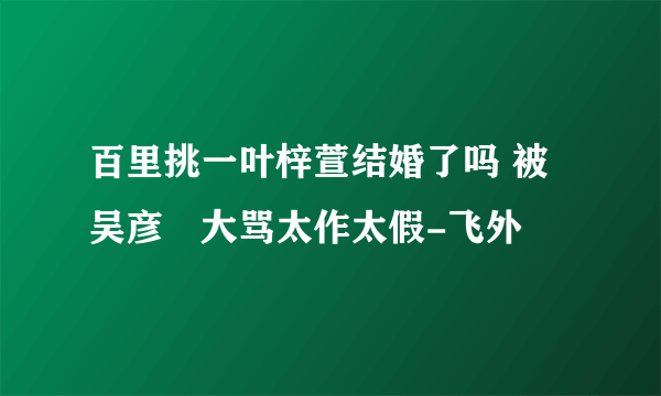 百里挑一叶梓萱结婚了吗 被吴彦堃大骂太作太假-飞外