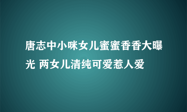 唐志中小咪女儿蜜蜜香香大曝光 两女儿清纯可爱惹人爱