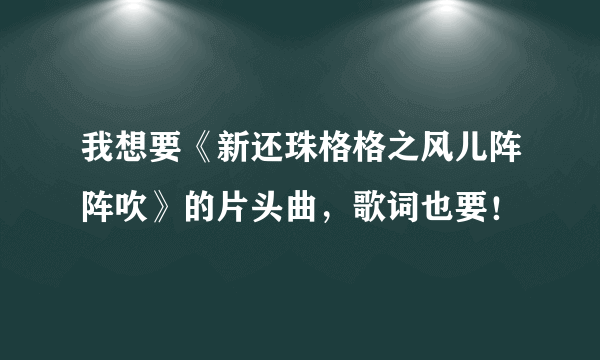 我想要《新还珠格格之风儿阵阵吹》的片头曲，歌词也要！