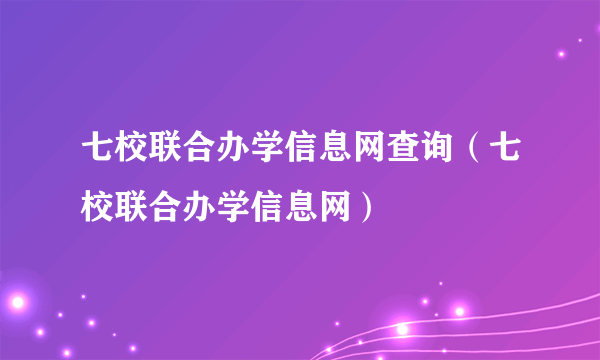 七校联合办学信息网查询（七校联合办学信息网）