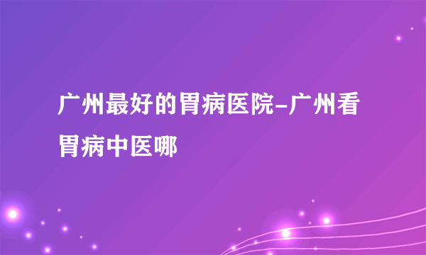 广州最好的胃病医院-广州看胃病中医哪