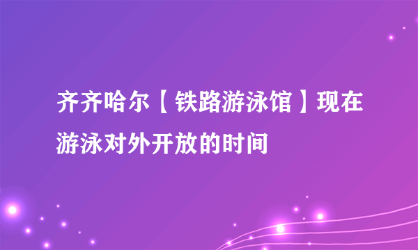 齐齐哈尔【铁路游泳馆】现在游泳对外开放的时间