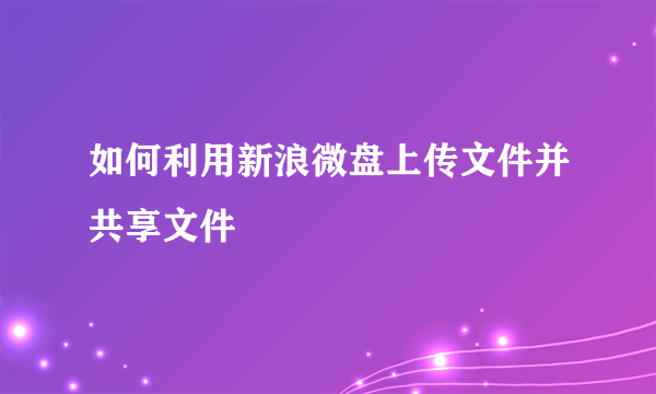 如何利用新浪微盘上传文件并共享文件