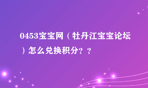 0453宝宝网（牡丹江宝宝论坛）怎么兑换积分？？