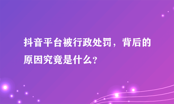 抖音平台被行政处罚，背后的原因究竟是什么？