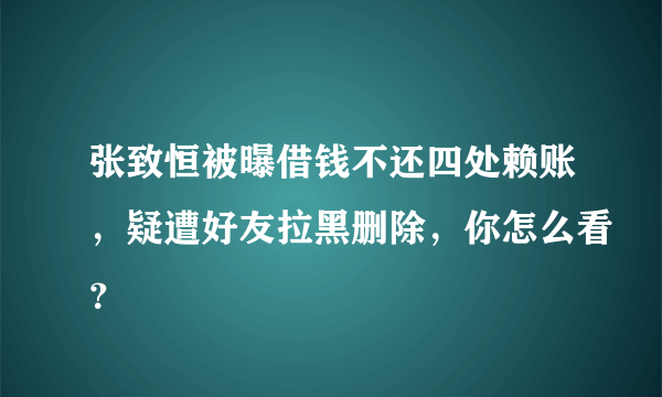 张致恒被曝借钱不还四处赖账，疑遭好友拉黑删除，你怎么看？