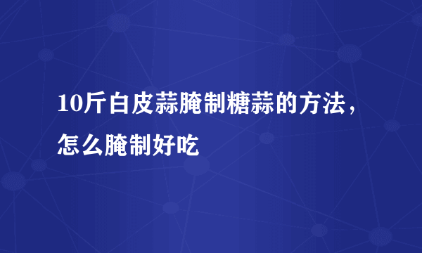 10斤白皮蒜腌制糖蒜的方法，怎么腌制好吃