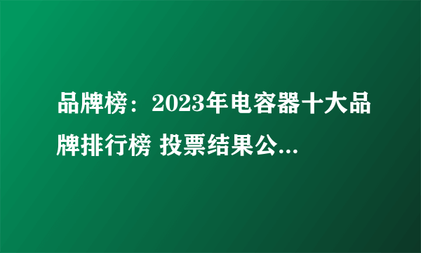 品牌榜：2023年电容器十大品牌排行榜 投票结果公布【新】