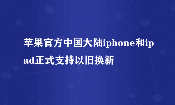 苹果官方中国大陆iphone和ipad正式支持以旧换新