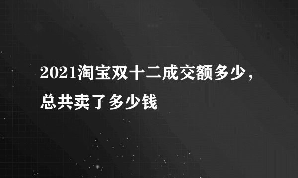 2021淘宝双十二成交额多少，总共卖了多少钱