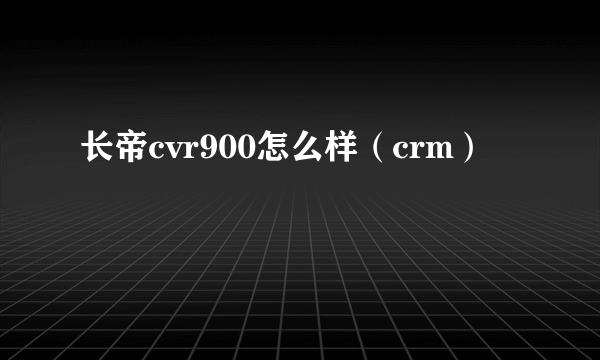 长帝cvr900怎么样（crm）