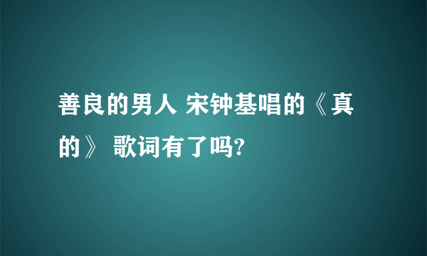 善良的男人 宋钟基唱的《真的》 歌词有了吗?